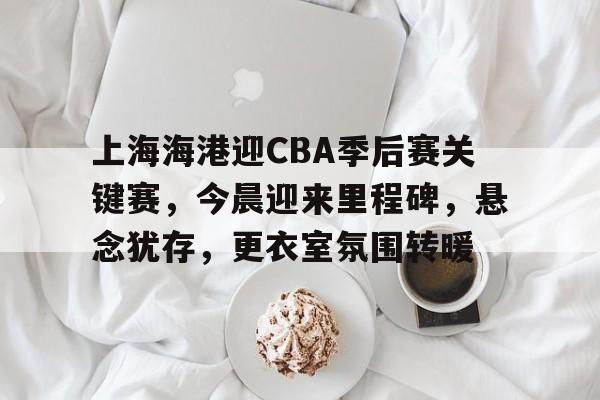 九游-上海海港迎CBA季后赛关键赛，今晨迎来里程碑，悬念犹存，更衣室氛围转暖的简单介绍