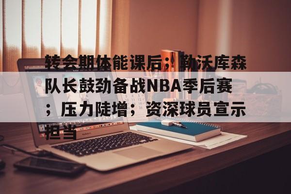 九游-转会期体能课后；勒沃库森队长鼓劲备战NBA季后赛；压力陡增；资深球员宣示担当的简单介绍