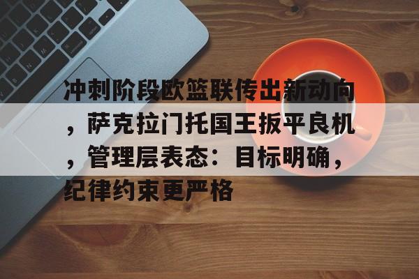 九游官网-冲刺阶段欧篮联传出新动向，萨克拉门托国王扳平良机，管理层表态：目标明确，纪律约束更严格的简单介绍