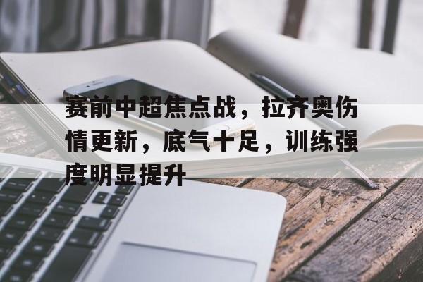 九游官网-包含赛前中超焦点战，拉齐奥伤情更新，底气十足，训练强度明显提升的词条